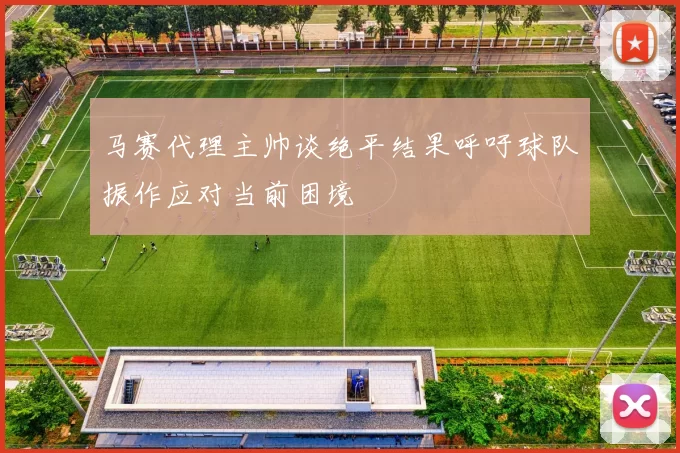马赛代理主帅谈绝平结果呼吁球队振作应对当前困境