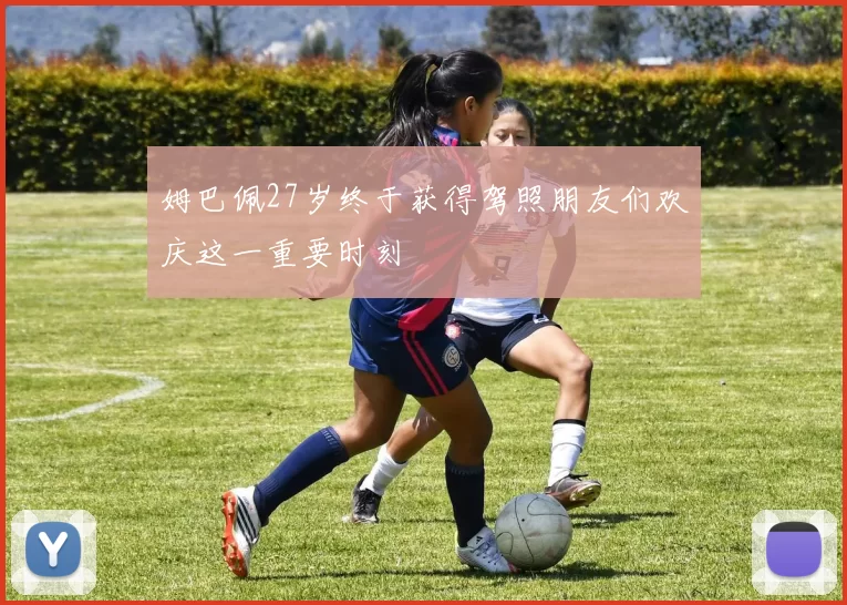 姆巴佩27岁终于获得驾照朋友们欢庆这一重要时刻