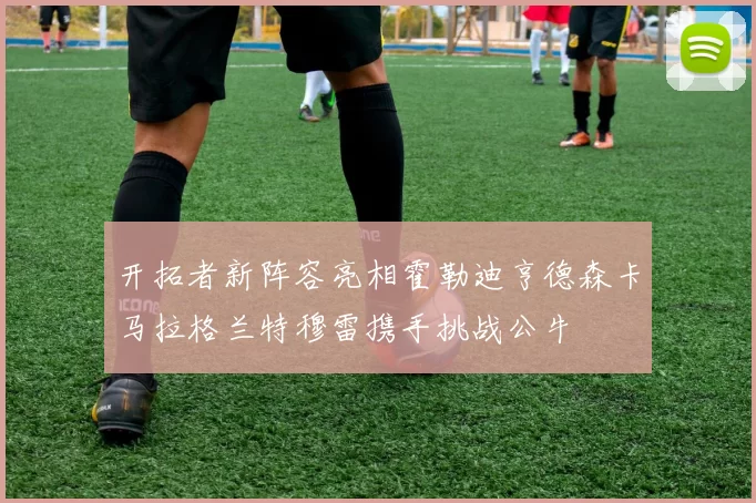开拓者新阵容亮相霍勒迪亨德森卡马拉格兰特穆雷携手挑战公牛