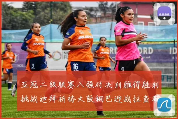 亚冠二级联赛八强对决利雅得胜利挑战迪拜祈祷大阪钢巴迎战拉查布里府
