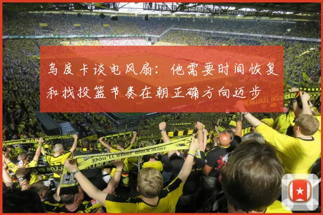 乌度卡谈电风扇：他需要时间恢复和找投篮节奏在朝正确方向迈步