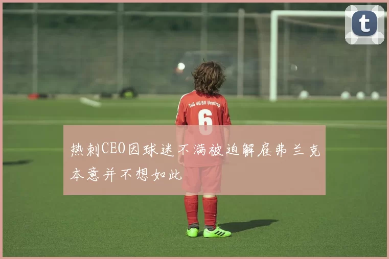 热刺CEO因球迷不满被迫解雇弗兰克本意并不想如此