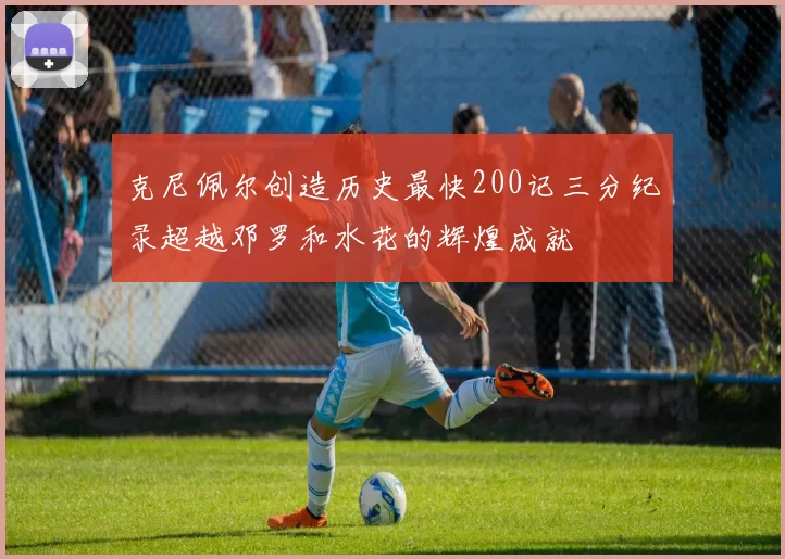 克尼佩尔创造历史最快200记三分纪录超越邓罗和水花的辉煌成就