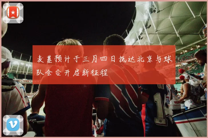 麦基预计于三月四日抵达北京与球队会合开启新征程