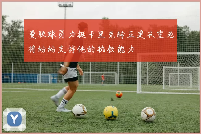 曼联球员力挺卡里克转正更衣室老将纷纷支持他的执教能力