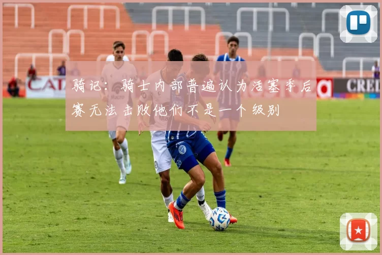 骑记：骑士内部普遍认为活塞季后赛无法击败他们不是一个级别