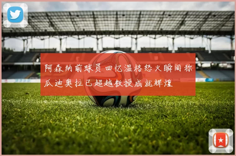 阿森纳前球员回忆温格怒火瞬间称瓜迪奥拉已超越教授成就辉煌