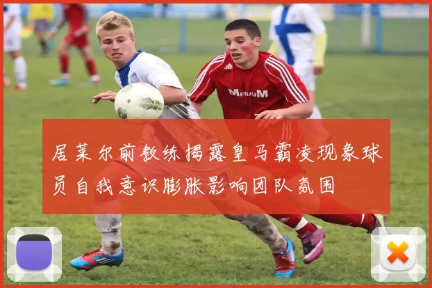 居莱尔前教练揭露皇马霸凌现象球员自我意识膨胀影响团队氛围