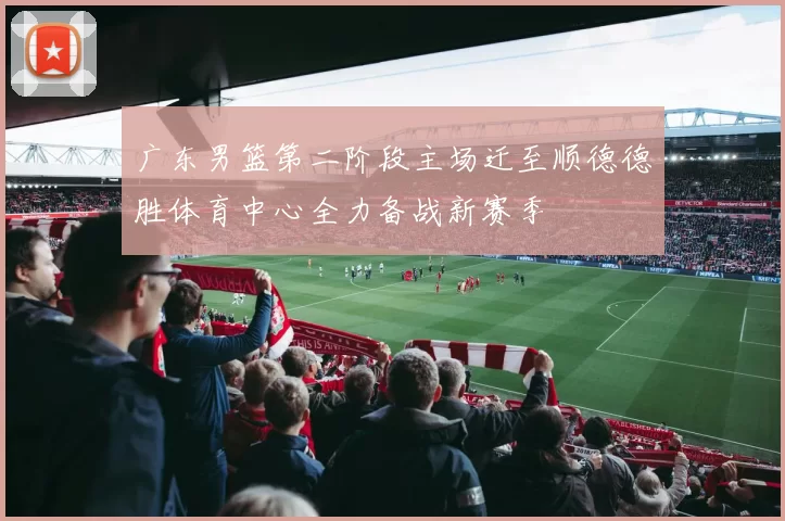 广东男篮第二阶段主场迁至顺德德胜体育中心全力备战新赛季