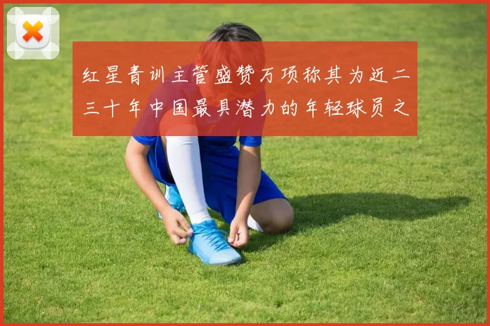 红星青训主管盛赞万项称其为近二三十年中国最具潜力的年轻球员之一