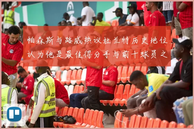 帕森斯与路威热议杜兰特历史地位认为他是最佳得分手与前十球员之一