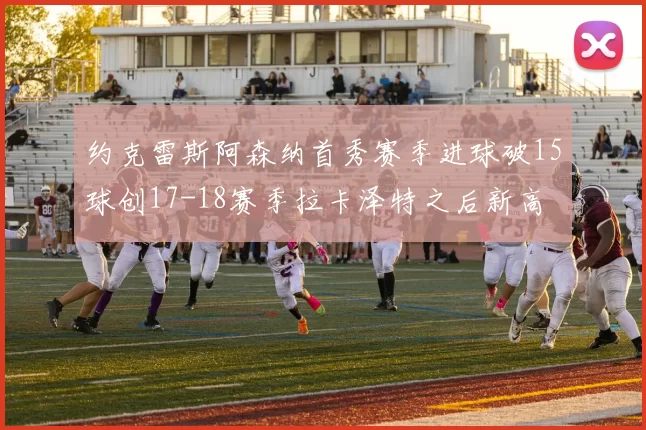 约克雷斯阿森纳首秀赛季进球破15球创17-18赛季拉卡泽特之后新高