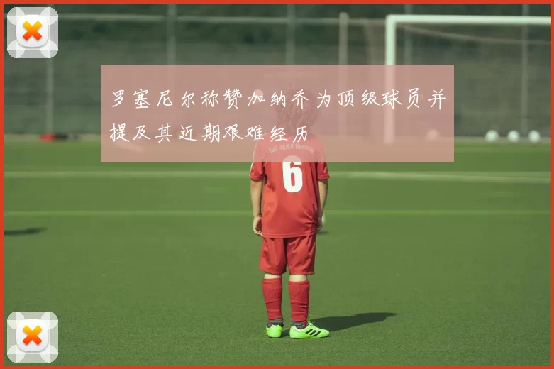罗塞尼尔称赞加纳乔为顶级球员并提及其近期艰难经历