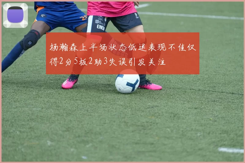 杨瀚森上半场状态低迷表现不佳仅得2分5板2助3失误引发关注